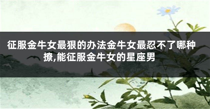征服金牛女最狠的办法金牛女最忍不了哪种撩,能征服金牛女的星座男