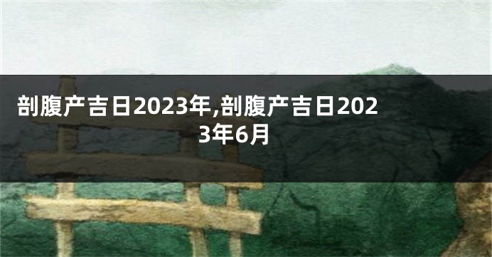 剖腹产吉日2023年,剖腹产吉日2023年6月