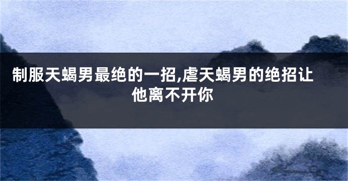 制服天蝎男最绝的一招,虐天蝎男的绝招让他离不开你