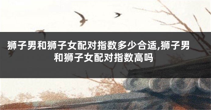 狮子男和狮子女配对指数多少合适,狮子男和狮子女配对指数高吗