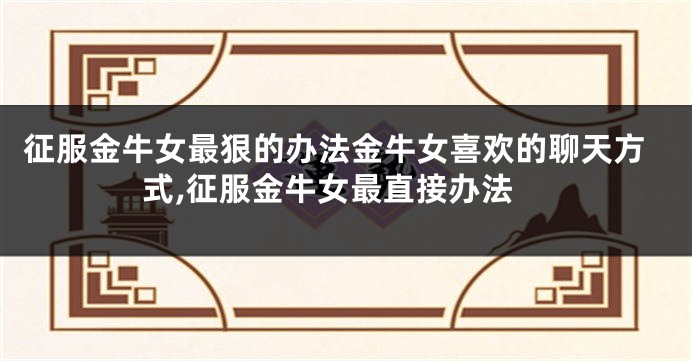 征服金牛女最狠的办法金牛女喜欢的聊天方式,征服金牛女最直接办法