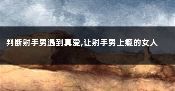 判断射手男遇到真爱,让射手男上瘾的女人
