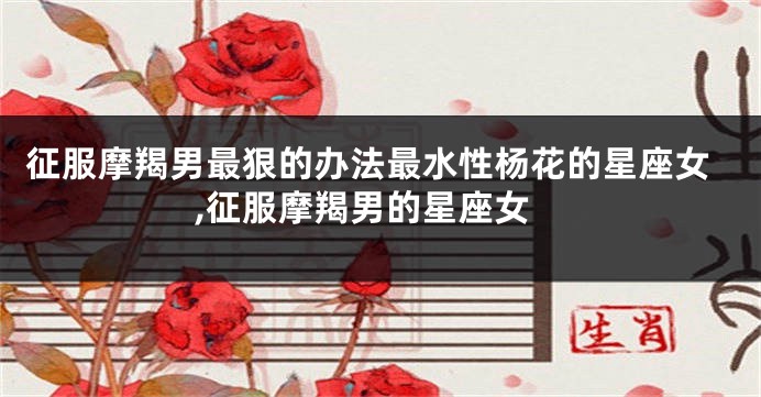 征服摩羯男最狠的办法最水性杨花的星座女,征服摩羯男的星座女