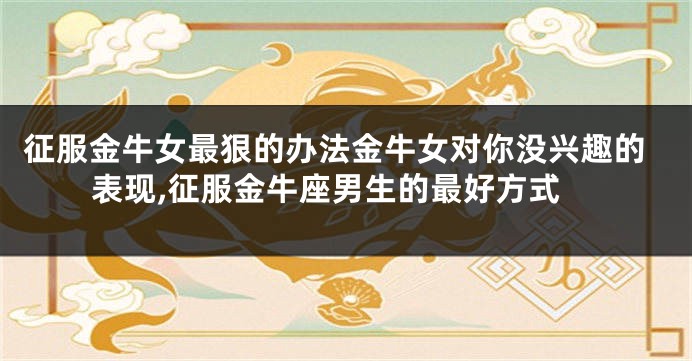 征服金牛女最狠的办法金牛女对你没兴趣的表现,征服金牛座男生的最好方式