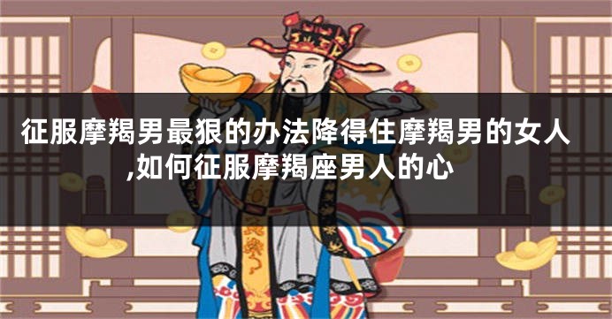 征服摩羯男最狠的办法降得住摩羯男的女人,如何征服摩羯座男人的心