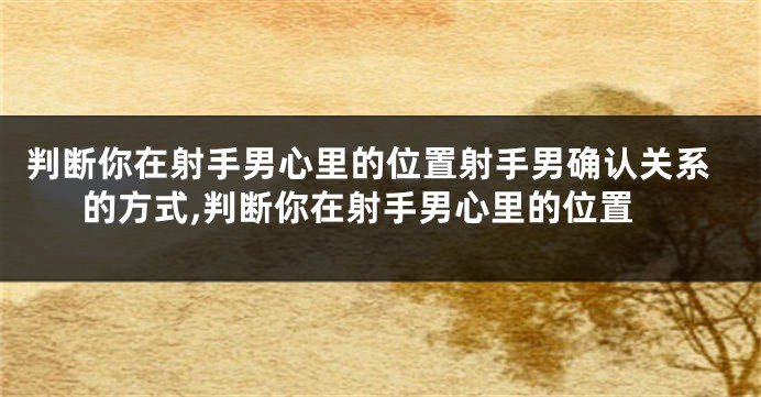 判断你在射手男心里的位置射手男确认关系的方式,判断你在射手男心里的位置