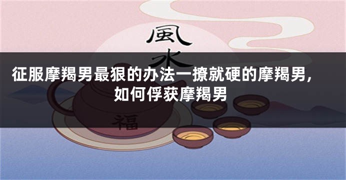 征服摩羯男最狠的办法一撩就硬的摩羯男,如何俘获摩羯男