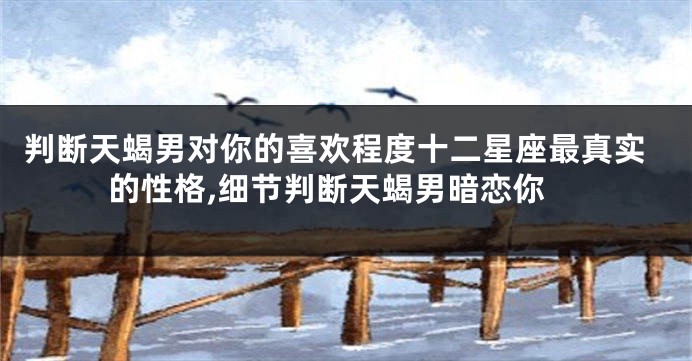 判断天蝎男对你的喜欢程度十二星座最真实的性格,细节判断天蝎男暗恋你