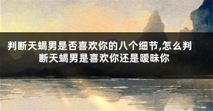 判断天蝎男是否喜欢你的八个细节,怎么判断天蝎男是喜欢你还是暧昧你