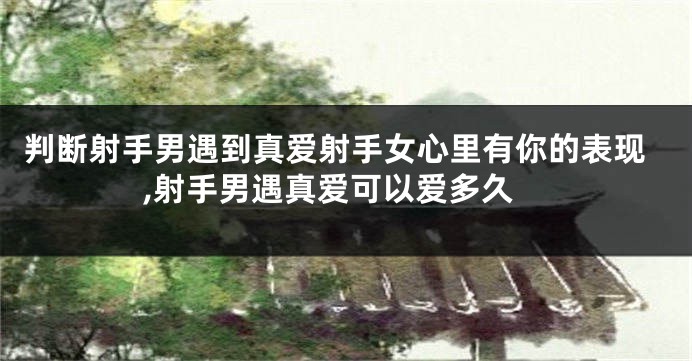 判断射手男遇到真爱射手女心里有你的表现,射手男遇真爱可以爱多久