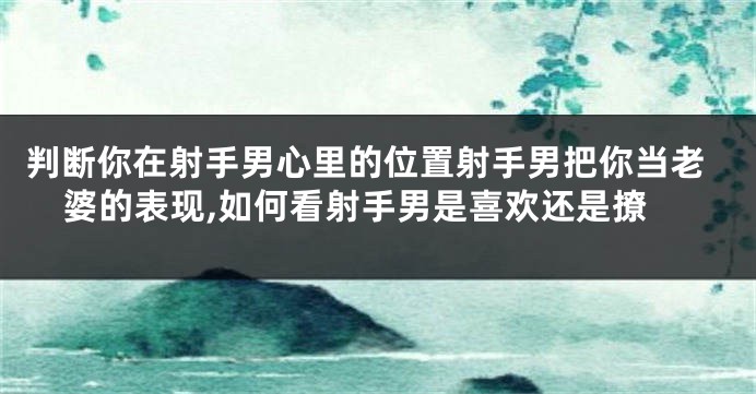 判断你在射手男心里的位置射手男把你当老婆的表现,如何看射手男是喜欢还是撩