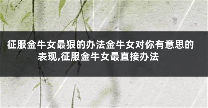 征服金牛女最狠的办法金牛女对你有意思的表现,征服金牛女最直接办法