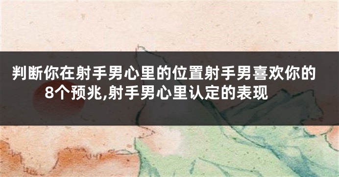 判断你在射手男心里的位置射手男喜欢你的8个预兆,射手男心里认定的表现