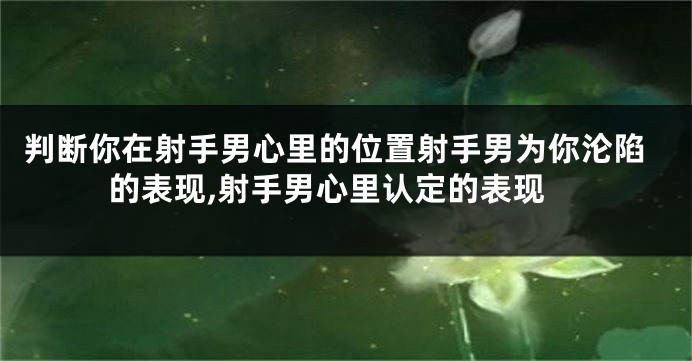 判断你在射手男心里的位置射手男为你沦陷的表现,射手男心里认定的表现