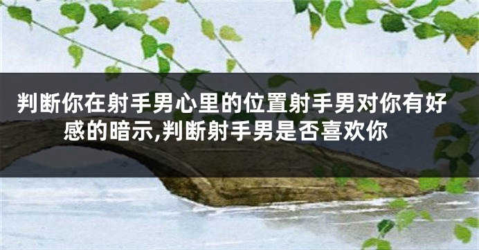 判断你在射手男心里的位置射手男对你有好感的暗示,判断射手男是否喜欢你
