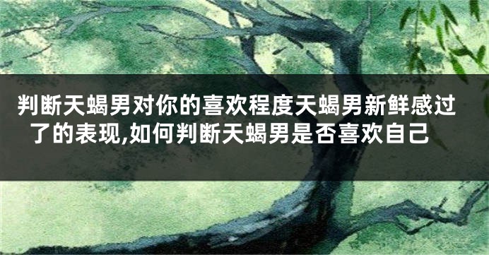 判断天蝎男对你的喜欢程度天蝎男新鲜感过了的表现,如何判断天蝎男是否喜欢自己