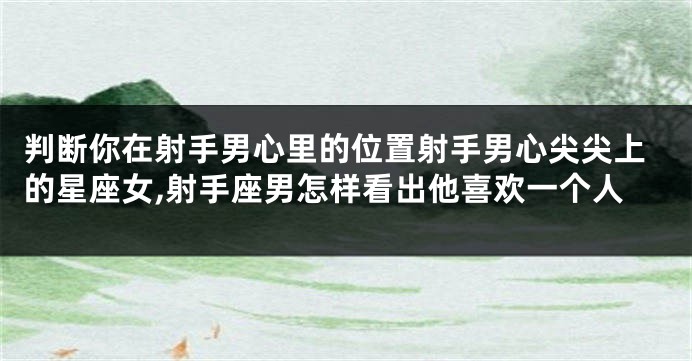 判断你在射手男心里的位置射手男心尖尖上的星座女,射手座男怎样看出他喜欢一个人