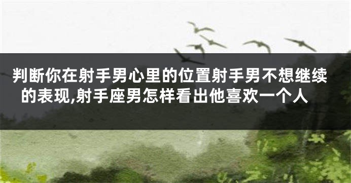 判断你在射手男心里的位置射手男不想继续的表现,射手座男怎样看出他喜欢一个人