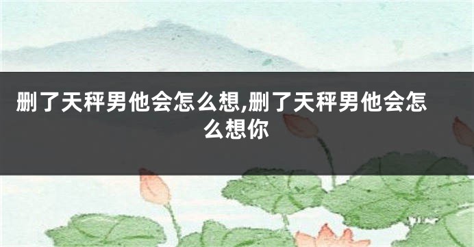 删了天秤男他会怎么想,删了天秤男他会怎么想你