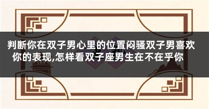判断你在双子男心里的位置闷骚双子男喜欢你的表现,怎样看双子座男生在不在乎你