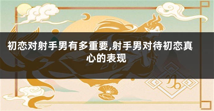 初恋对射手男有多重要,射手男对待初恋真心的表现