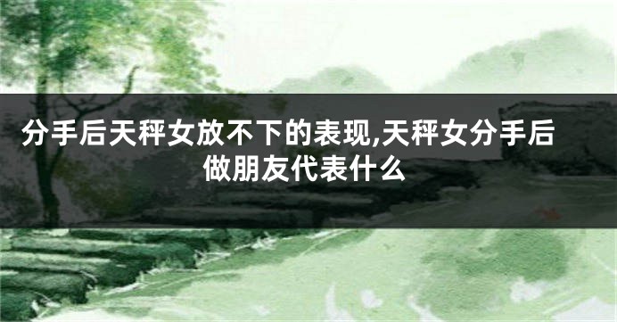 分手后天秤女放不下的表现,天秤女分手后做朋友代表什么