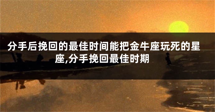 分手后挽回的最佳时间能把金牛座玩死的星座,分手挽回最佳时期