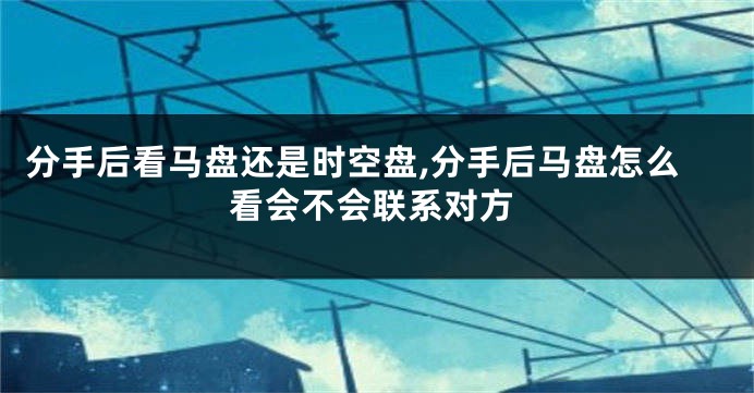 分手后看马盘还是时空盘,分手后马盘怎么看会不会联系对方