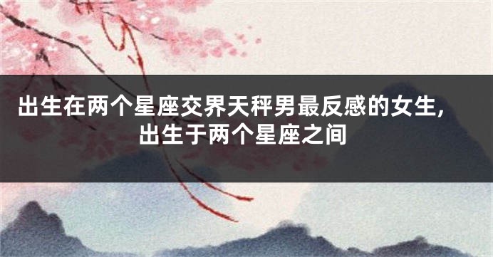 出生在两个星座交界天秤男最反感的女生,出生于两个星座之间