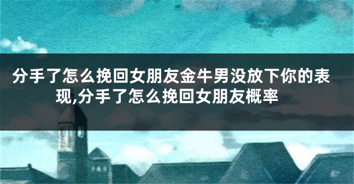 分手了怎么挽回女朋友金牛男没放下你的表现,分手了怎么挽回女朋友概率