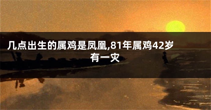 几点出生的属鸡是凤凰,81年属鸡42岁有一灾