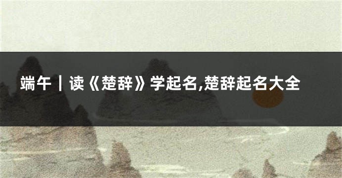 端午|读《楚辞》学起名,楚辞起名大全