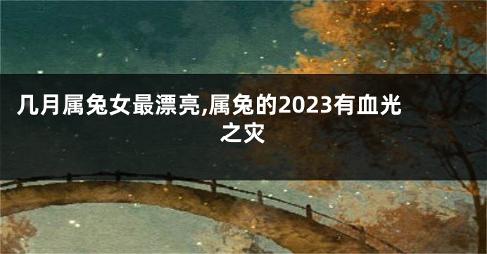几月属兔女最漂亮,属兔的2023有血光之灾