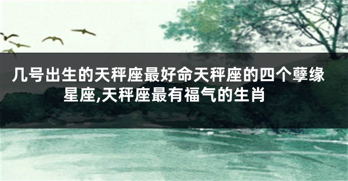 几号出生的天秤座最好命天秤座的四个孽缘星座,天秤座最有福气的生肖