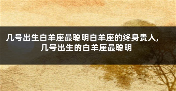 几号出生白羊座最聪明白羊座的终身贵人,几号出生的白羊座最聪明