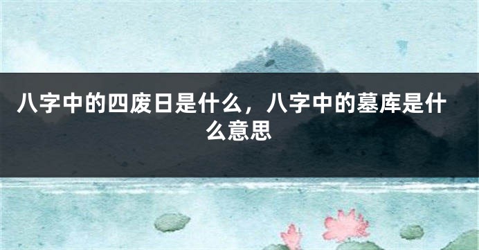 八字中的四废日是什么,八字中的墓库是什么意思