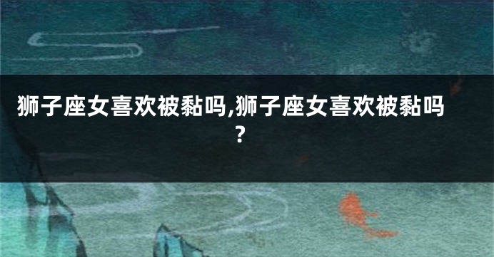 狮子座女喜欢被黏吗,狮子座女喜欢被黏吗?