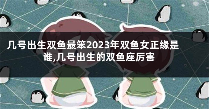 几号出生双鱼最笨2023年双鱼女正缘是谁,几号出生的双鱼座厉害
