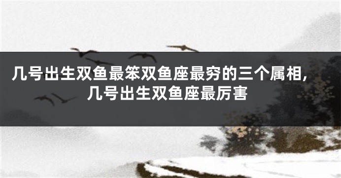 几号出生双鱼最笨双鱼座最穷的三个属相,几号出生双鱼座最厉害