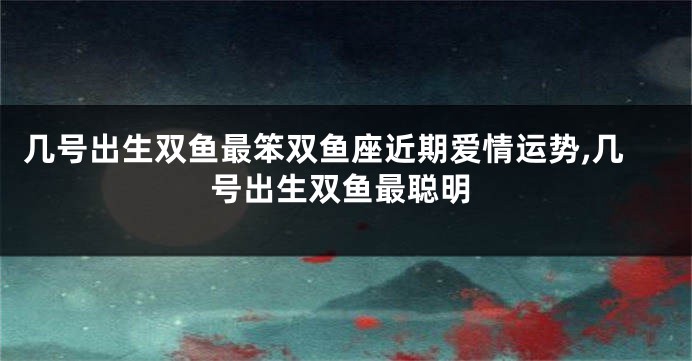 几号出生双鱼最笨双鱼座近期爱情运势,几号出生双鱼最聪明