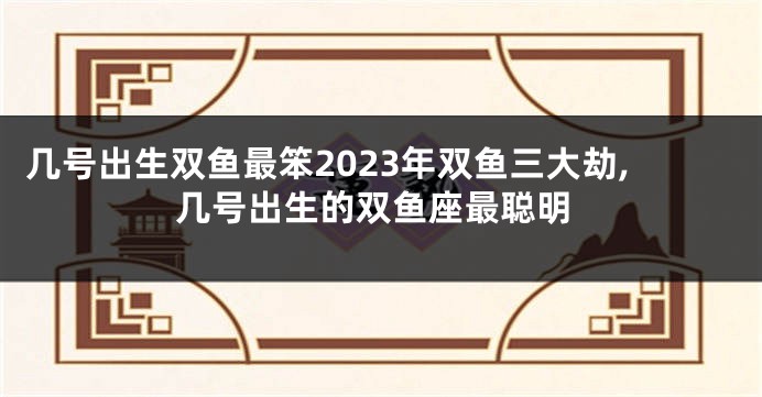 几号出生双鱼最笨2023年双鱼三大劫,几号出生的双鱼座最聪明