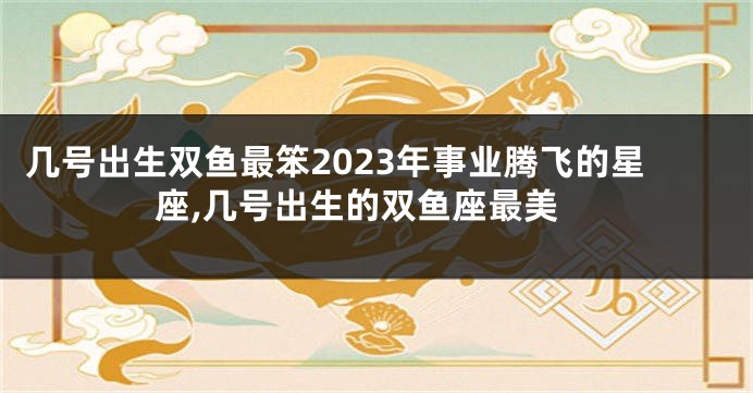几号出生双鱼最笨2023年事业腾飞的星座,几号出生的双鱼座最美