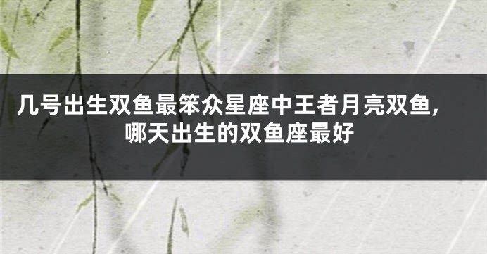 几号出生双鱼最笨众星座中王者月亮双鱼,哪天出生的双鱼座最好
