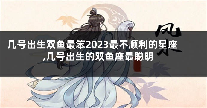 几号出生双鱼最笨2023最不顺利的星座,几号出生的双鱼座最聪明
