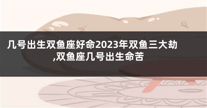 几号出生双鱼座好命2023年双鱼三大劫,双鱼座几号出生命苦