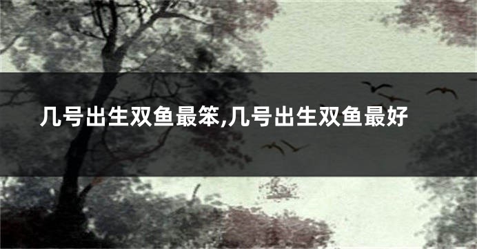 几号出生双鱼最笨,几号出生双鱼最好