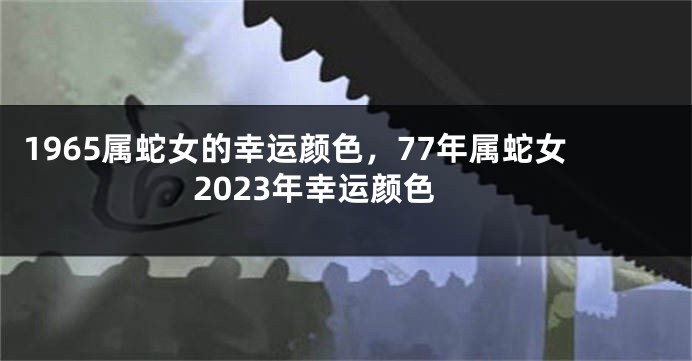 1965属蛇女的幸运颜色，77年属蛇女2023年幸运颜色