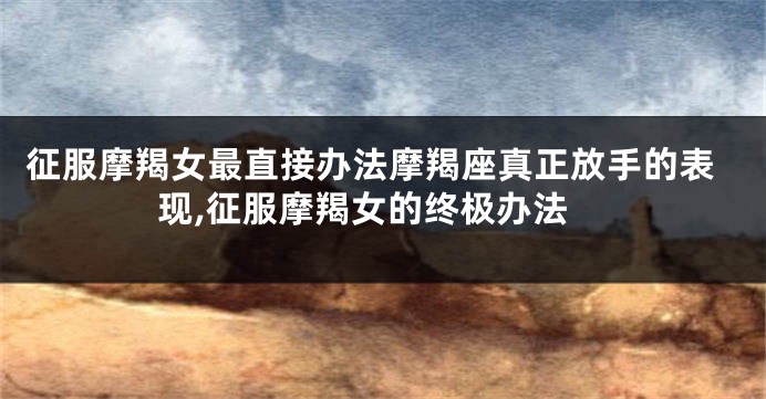 征服摩羯女最直接办法摩羯座真正放手的表现,征服摩羯女的终极办法