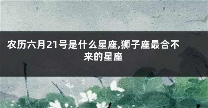 农历六月21号是什么星座,狮子座最合不来的星座