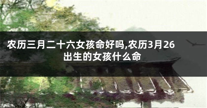 农历三月二十六女孩命好吗,农历3月26出生的女孩什么命